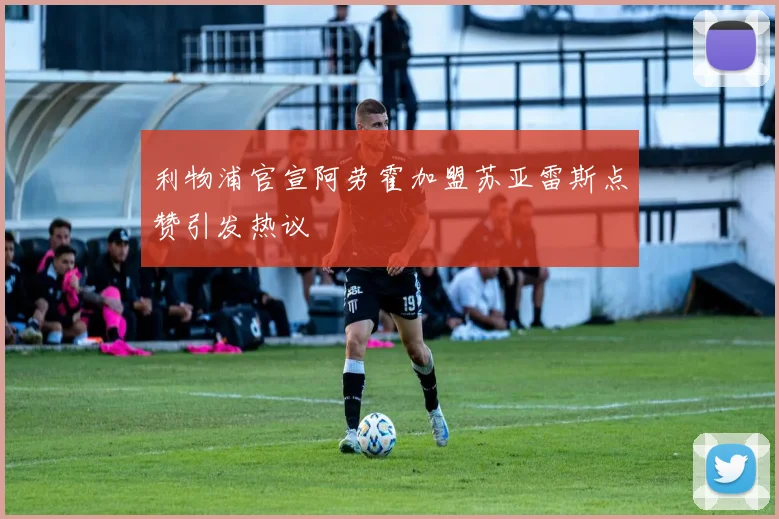 利物浦官宣阿劳霍加盟苏亚雷斯点赞引发热议