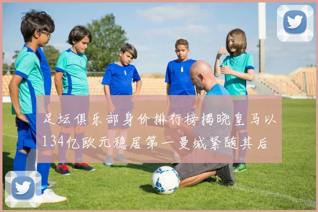 足坛俱乐部身价排行榜揭晓皇马以134亿欧元稳居第一曼城紧随其后