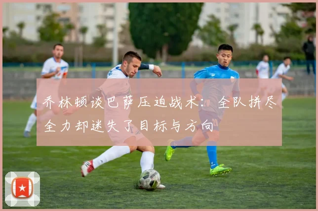 乔林顿谈巴萨压迫战术：全队拼尽全力却迷失了目标与方向