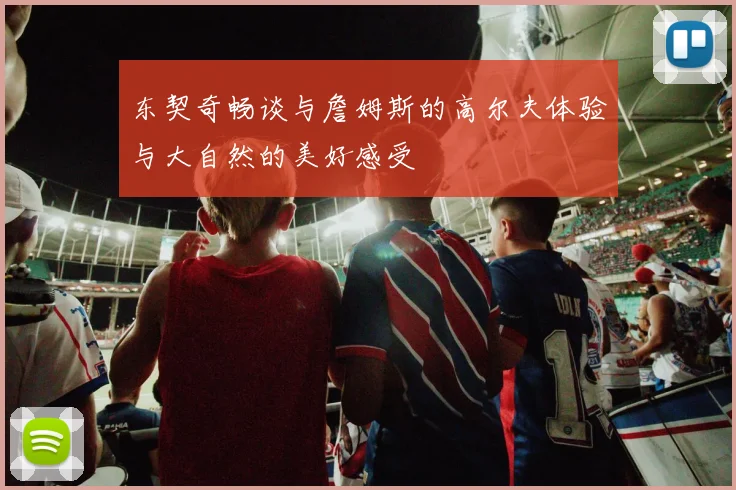 东契奇畅谈与詹姆斯的高尔夫体验与大自然的美好感受