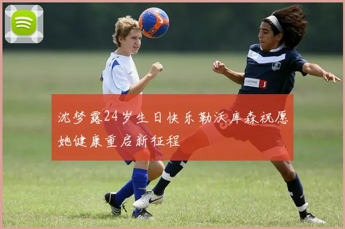 沈梦露24岁生日快乐勒沃库森祝愿她健康重启新征程
