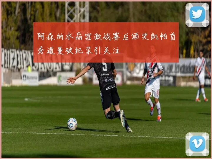 阿森纳水晶宫激战赛后颁奖凯帕首秀道曼破纪录引关注