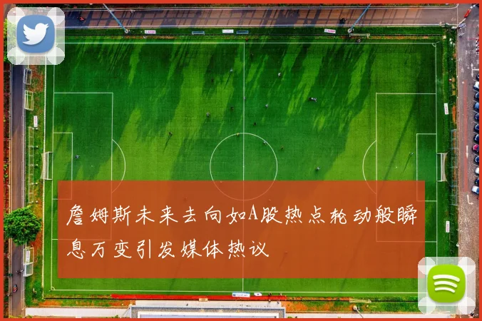 詹姆斯未来去向如A股热点轮动般瞬息万变引发媒体热议