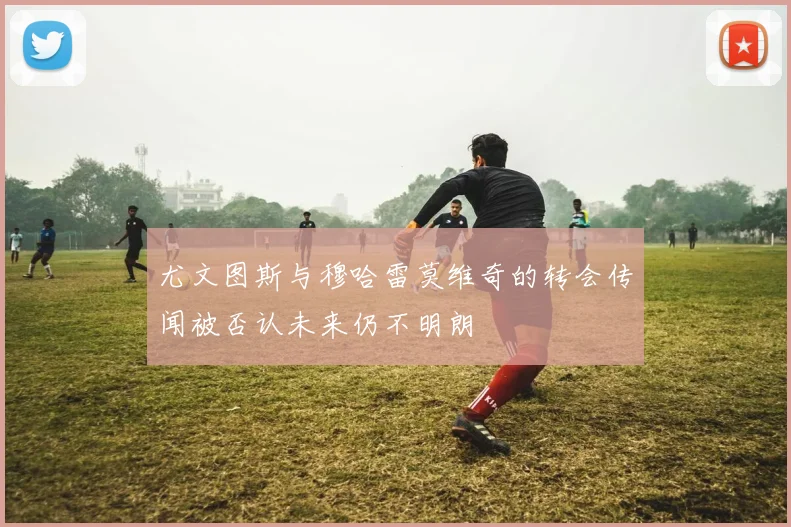 尤文图斯与穆哈雷莫维奇的转会传闻被否认未来仍不明朗