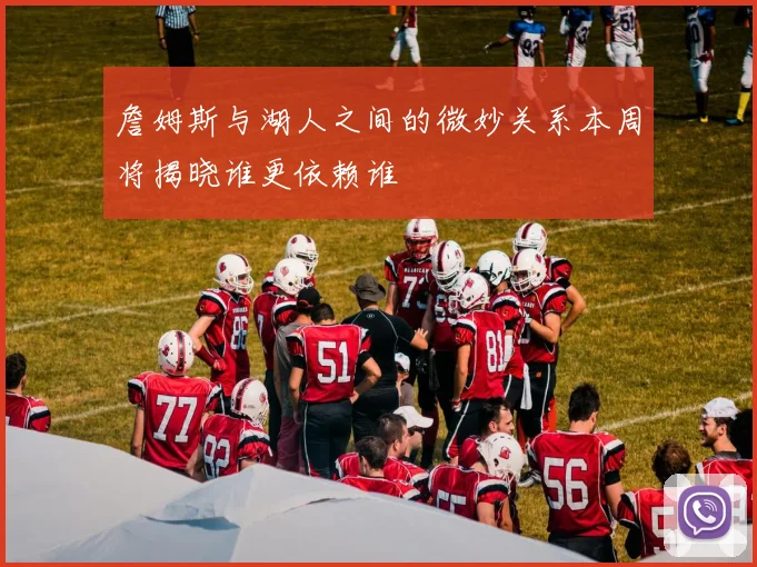 詹姆斯与湖人之间的微妙关系本周将揭晓谁更依赖谁