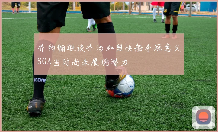 乔约翰逊谈乔治加盟快船夺冠意义SGA当时尚未展现潜力