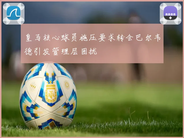 皇马核心球员施压要求转会巴尔韦德引发管理层困扰