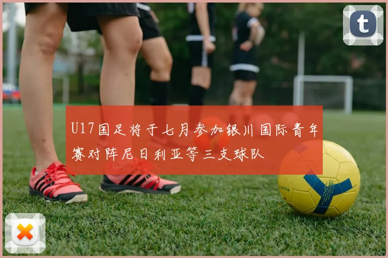 U17国足将于七月参加银川国际青年赛对阵尼日利亚等三支球队