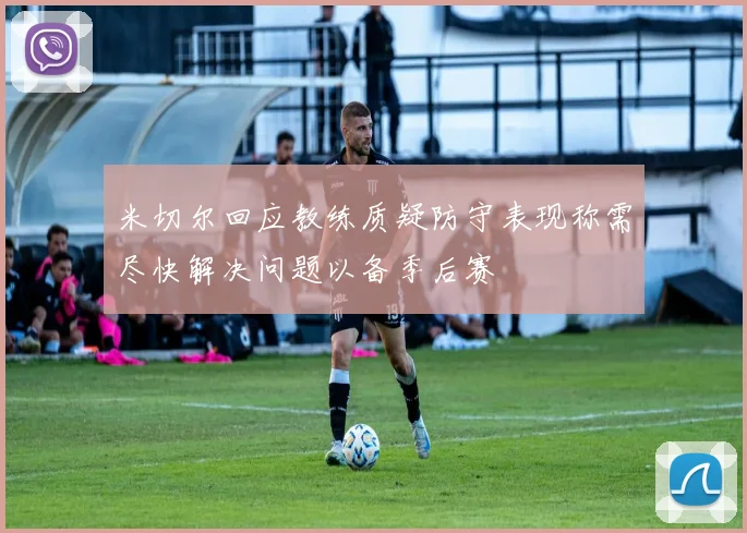 米切尔回应教练质疑防守表现称需尽快解决问题以备季后赛