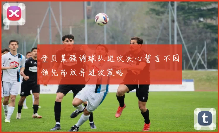 登贝莱强调球队进攻决心誓言不因领先而放弃进攻策略