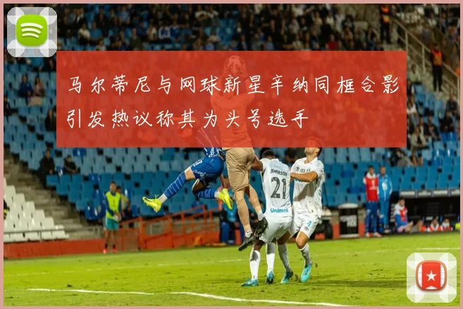 马尔蒂尼与网球新星辛纳同框合影引发热议称其为头号选手