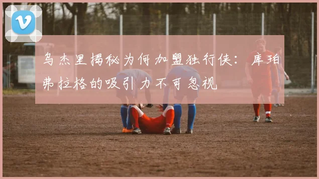 乌杰里揭秘为何加盟独行侠：库珀弗拉格的吸引力不可忽视