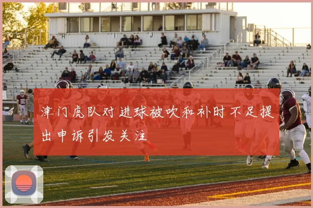 津门虎队对进球被吹和补时不足提出申诉引发关注