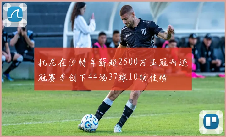 托尼在沙特年薪超2500万亚冠两连冠赛季创下44场37球10助佳绩