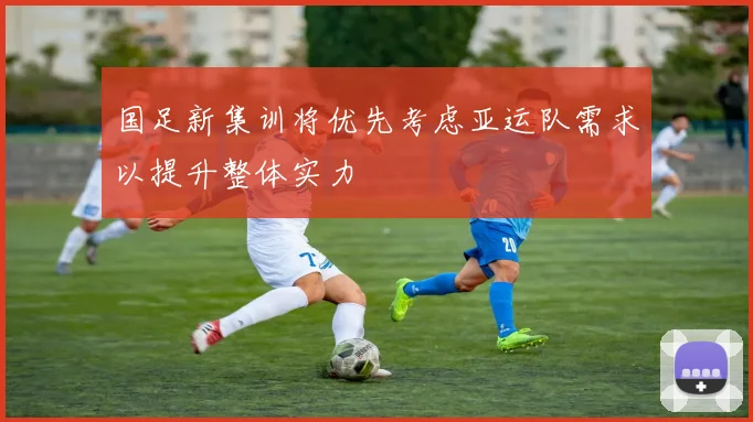 国足新集训将优先考虑亚运队需求以提升整体实力