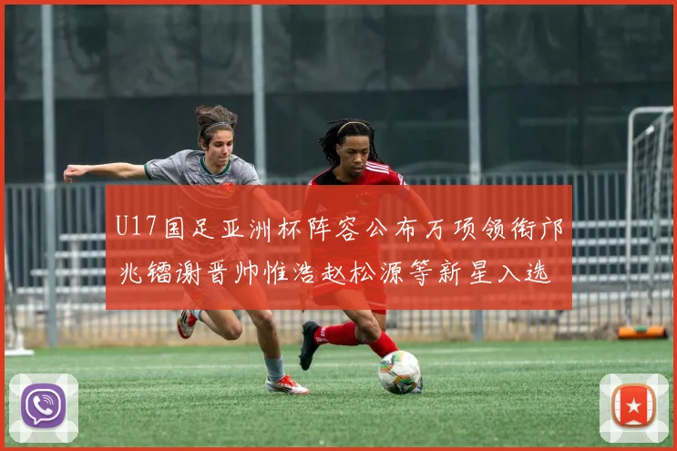U17国足亚洲杯阵容公布万项领衔邝兆镭谢晋帅惟浩赵松源等新星入选